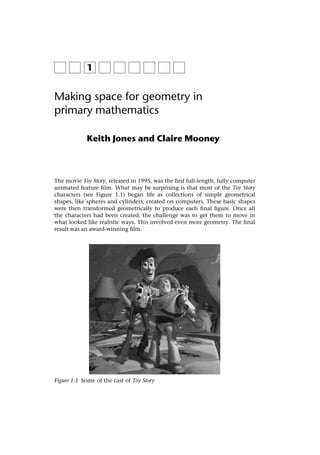 Authors' proof, cite as: Jones, K. and Mooney, C. (2003), Making Space for Geometry in Primary Mathematics. In: I.
Thompson (ed), Enhancing Primary Mathematics Teaching. London: Open University Press. pp 3-15.




                Making space for geometry in
                primary mathematics

                             Keith Jones and Claire Mooney



                The movie Toy Story, released in 1995, was the ﬁrst full-length, fully computer
                animated feature ﬁlm. What may be surprising is that most of the Toy Story
                characters (see Figure 1.1) began life as collections of simple geometrical
                shapes, like spheres and cylinders, created on computers. These basic shapes
                were then transformed geometrically to produce each ﬁnal ﬁgure. Once all
                the characters had been created, the challenge was to get them to move in
                what looked like realistic ways. This involved even more geometry. The ﬁnal
                result was an award-winning ﬁlm.




                Figure 1.1 Some of the cast of Toy Story
 