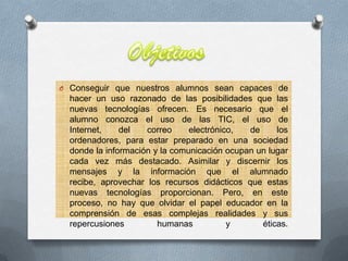 O Conseguir que nuestros alumnos sean capaces de
hacer un uso razonado de las posibilidades que las
nuevas tecnologías ofrecen. Es necesario que el
alumno conozca el uso de las TIC, el uso de
Internet, del correo electrónico, de los
ordenadores, para estar preparado en una sociedad
donde la información y la comunicación ocupan un lugar
cada vez más destacado. Asimilar y discernir los
mensajes y la información que el alumnado
recibe, aprovechar los recursos didácticos que estas
nuevas tecnologías proporcionan. Pero, en este
proceso, no hay que olvidar el papel educador en la
comprensión de esas complejas realidades y sus
repercusiones humanas y éticas.
 