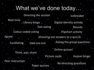 What we’ve done today…
                   Directing the session                 Icebreaker
  Wait time
                Library bingo              Digital identity activity
                           Text voting                      Rounds
         Colour coded voting                     Flipchart activity
Jigsaw                         Shouting out answers to a quiz Q.
    Facilitating       Odd one out          Asking the group questions

                                           Online quizzes
          Think, pair, share
                                    Picture cards           Human bingo
Peer instruction
                                             Re-directing questions
                         Paper quizzes
 