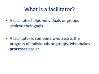 What is a facilitator?
• A facilitator helps individuals or groups
  achieve their goals

• A facilitator is someone who assists the
  progress of individuals or groups, who makes
  processes easier
 