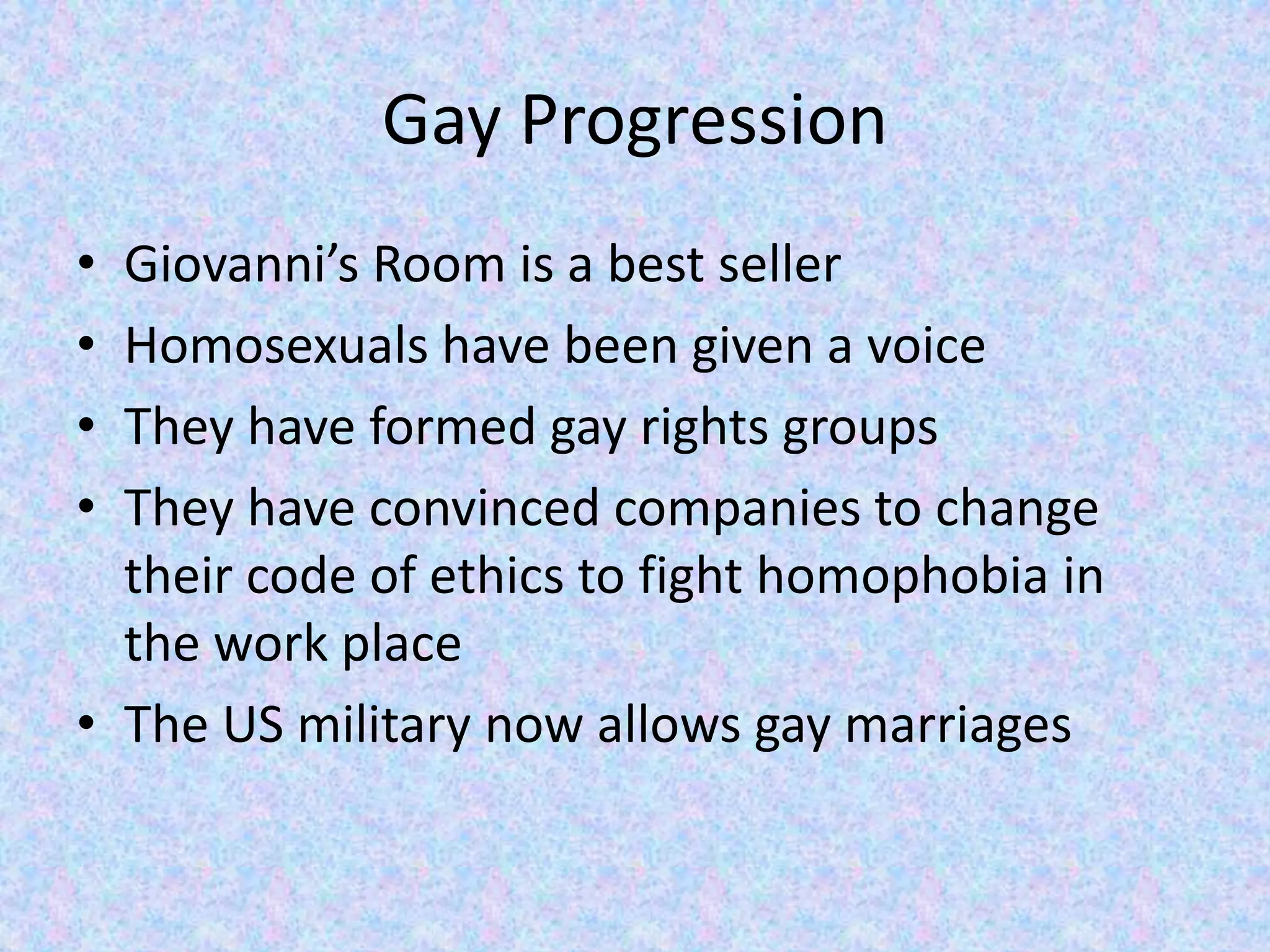 Gay ProgressionGiovanni’s Room is a best seller Homosexuals have been given a voiceThey have formed gay rights groupsThey have convinced companies to change their code of ethics to fight homophobia in the work placeThe US military now allows gay marriages