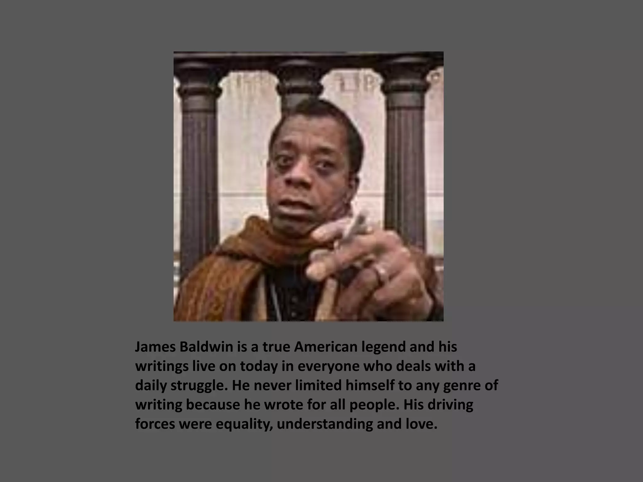 James Baldwin is a true American legend and his writings live on today in everyone who deals with a daily struggle. He never limited himself to any genre of writing because he wrote for all people. His driving forces were equality, understanding and love.