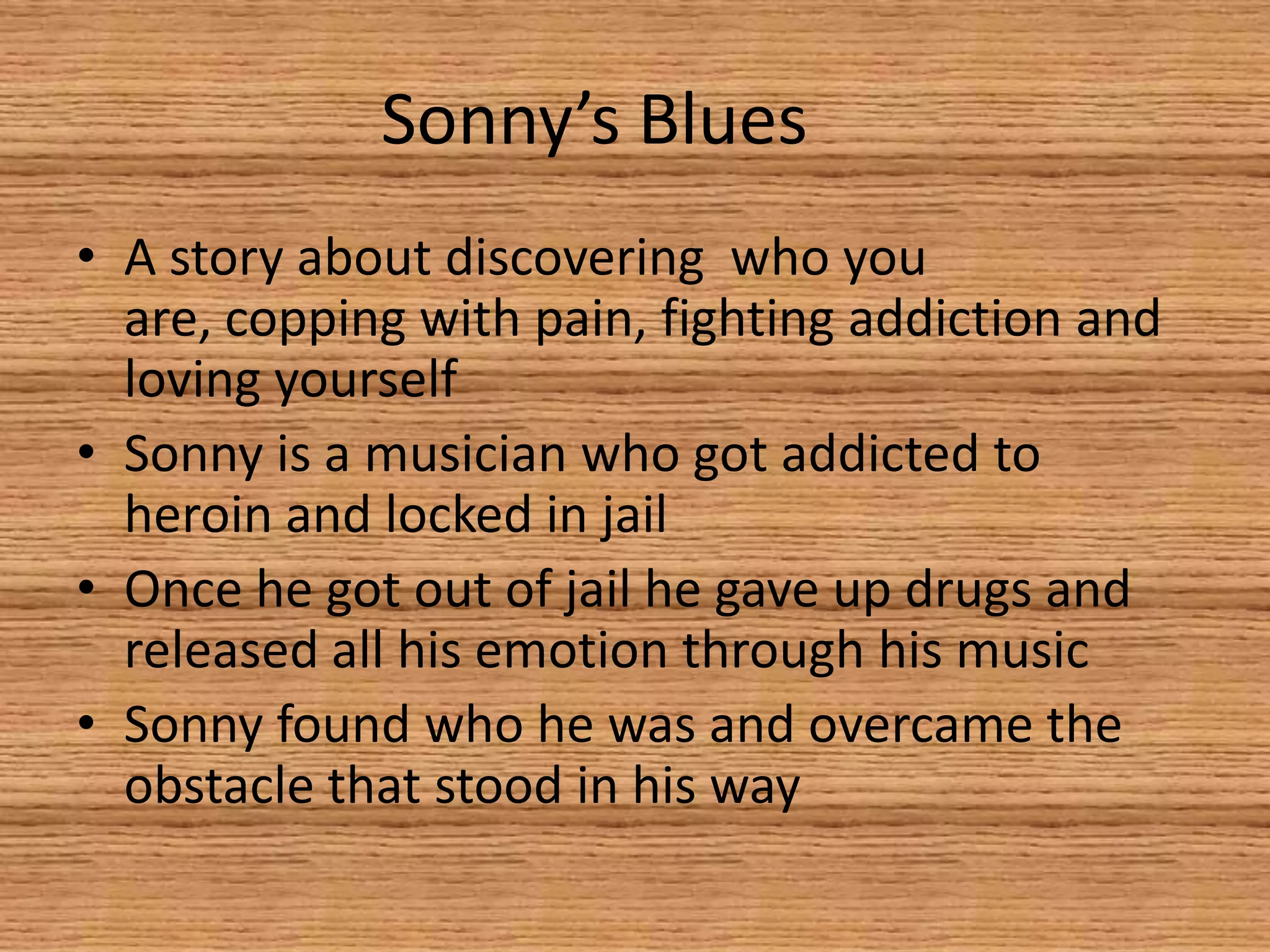 Sonny’s Blues	A story about discovering  who you are, copping with pain, fighting addiction and loving yourselfSonny is a musician who got addicted to heroin and locked in jailOnce he got out of jail he gave up drugs and released all his emotion through his musicSonny found who he was and overcame the obstacle that stood in his way