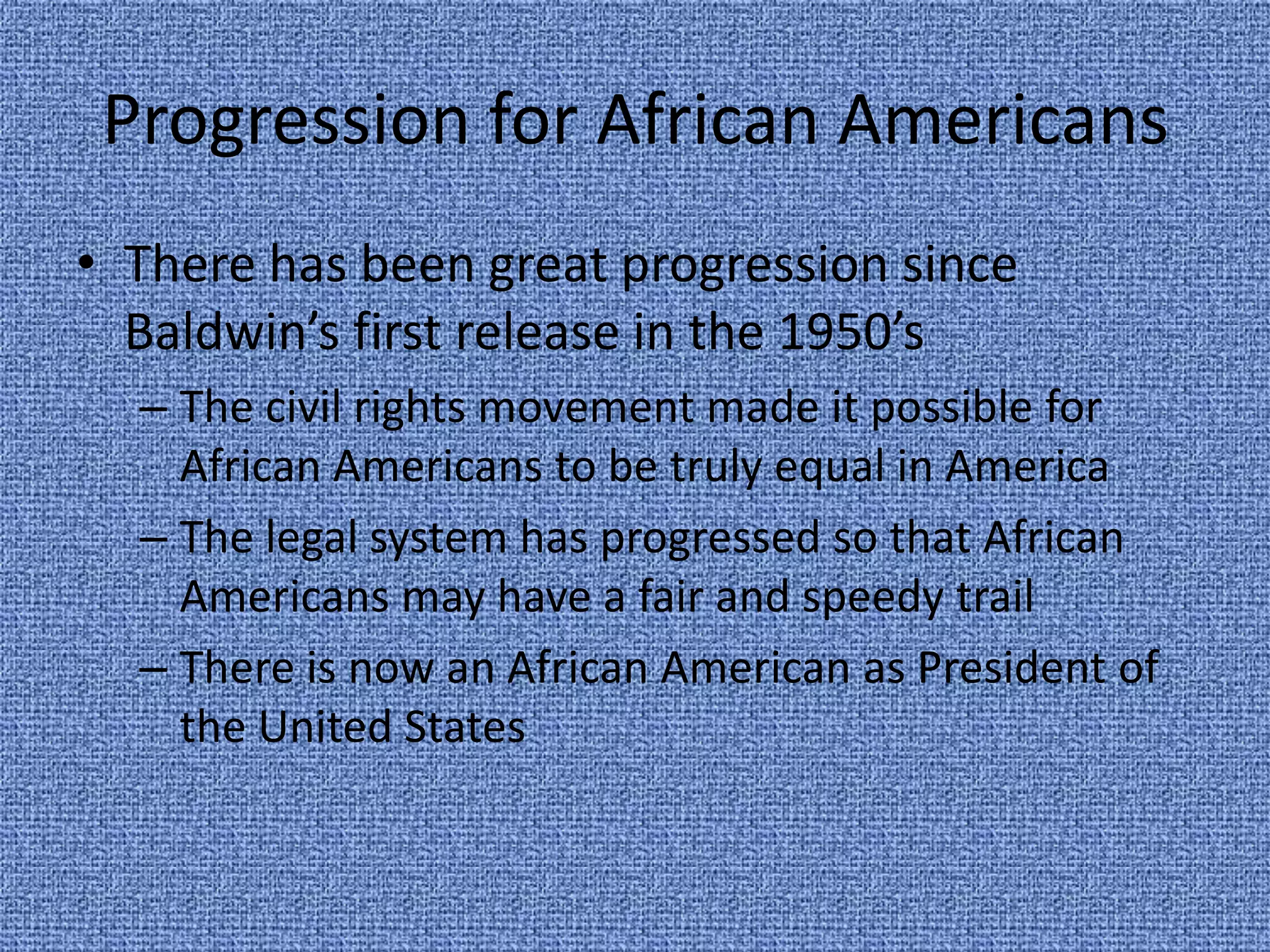 Progression for African AmericansThere has been great progression since Baldwin’s first release in the 1950’sThe civil rights movement made it possible for African Americans to be truly equal in AmericaThe legal system has progressed so that African Americans may have a fair and speedy trailThere is now an African American as President of the United States