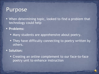 When determining topic, looked to find a problem that technology could help Problems:  Many students are apprehensive about poetry.  They have difficulty connecting to poetry written by others. Solution: Creating an online complement to our face-to-face poetry unit to enhance instruction 