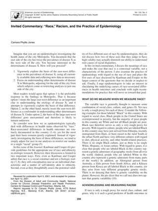 American Journal of Epidemiology
Copyright © 2001 by the Johns Hopkins University Bloomberg School of Public Health
All rights reserved

Vol. 154, No. 4
Printed in U.S.A.

“Race,” Racism, and the Practice of Epidemiology Jones

Invited Commentary: “Race,” Racism, and the Practice of Epidemiology

Camara Phyllis Jones

Imagine that you are an epidemiologist investigating the
health status of the city Metropolis. You document that the
east side of the city has twice the prevalence of disease X as
the west side of the city. You become interested in the
determinants of disease X. How will you proceed?

ity of five different uses of race by epidemiologists, they do
not discuss how two of these uses that they judge to have
high validity may actually diminish our ability to understand
root causes of racial disparities.
In this invited commentary, I discuss the meanings of race
and make the case that race is a contextual variable, not a
characteristic of the person. I also examine the practice of
epidemiology with regard to the use of race and place the
five uses of race discussed by Kaufman and Cooper in the
larger context of the questions that we decide or neglect to
ask. Finally, I urge epidemiologists to take an interest in
elucidating the underlying causes of race-associated differences in health outcomes and conclude with eight recommendations for practice that will move us toward that goal.

1. Vigorously explore the basis of the east-west difference in the prevalence of disease X, using all currently available data and collecting new data as necessary.
2. Focus on understanding other determinants of disease
X in Metropolis, adjusting for the side of the city from
which subjects come or restricting analyses to just one
side of the city.
Most readers would agree that option 1 is the preferable
response to the findings in Metropolis. That is because
option 1 treats the large east-west difference as an important
clue to understanding the etiology of disease X, and it
attempts to vigorously explore the basis of that difference.
Option 2, on the other hand, merely treats the east-west difference as a confounder in understanding other determinants
of disease X. Under option 2, the basis of the large east-west
difference goes unexamined and therefore is likely to
remain unknown.
So consider now how we as epidemiologists typically
deal with differences in health status observed by “race.”
Race-associated differences in health outcomes are routinely documented in this country (1–4), yet for the most
part their basis remains poorly explained. Instead of vigorously investigating the basis of these differences, we tend to
simply adjust for race in our analyses or restrict our studies
to a single “racial” group (5).
In this issue of the Journal, Kaufman and Cooper (6) provide guidelines for the appropriate use of race and ethnicity
in etiologic research. However, their discussion is limited in
two important ways. First, even as Kaufman and Cooper
admit that race is a social construct and not a biologic reality (7, 8), they still conceptualize race as an individual characteristic and a matter of self-identity akin to ethnicity.
Second, even as they thoughtfully assess the potential valid-

WHAT DO WE MEASURE WHEN WE MEASURE RACE?

The variable race is generally thought to measure some
combination of social class, culture, and genes (9). Yet race
is only a rough proxy for each of these. Consider the following examples for those labeled “Black” in this country. With
regard to social class, Black people in the United States are
overrepresented in poverty, but the majority of poor people
in this country are White and not all Black people are poor.
Black race therefore serves as only a very rough proxy for
poverty. With regard to culture, people who are labeled Black
in this country may have just arrived from Ethiopia, recently
immigrated from Haiti, or been raised in the rural South or
the urban North and have very different cultures with regard
to diet, physical activity, and other health-related practices.
There is no single Black culture, just as there is no single
White, Hispanic, or Asian cutlure. With regard to genes, it is
clear that people who are labeled Black in this country represent a genetic admixture of geographic stocks from all over
the world. (Indeed, people who are labeled White in this
country also represent a genetic admixture from many parts
of the world.) In addition, an Aboriginal person from
Australia, a Zulu person from South Africa, and a Kikuyu
person from Kenya are all labeled Black in this country, yet
they arise from very different geographic genetic stocks.
There is no denying that there is genetic variability on the
planet. However, the pie slicer that we call race does not capture that genetic variability (10).

Received for publication April 3, 2001, and accepted for publication April 12, 2001.
From the Division of Adult and Community Health, National
Center for Chronic Disease Prevention and Health Promotion,
Centers for Disease Control and Prevention, Atlanta, GA.
Reprint requests to Dr. Camara Phyllis Jones, 4770 Buford
Highway, N.E., Mailstop K-45, Atlanta, GA 30341 (e-mail:
cdj9@cdc.gov).

ACKNOWLEDGING AND MEASURING RACISM

If race is only a rough proxy for social class, culture, and
genes, why is it such a good predictor of health outcomes in
299

 