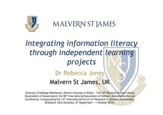 Integrating information literacy
 through independent learning
            projects
                      Dr Rebecca Jones
                     Malvern St James, UK
Diversity Challenge Resilience: School Libraries in Action - The 12th Biennial School Library
Association of Queensland, the 39th International Association of School Librarianship Annual
Conference, incorporating the 14th International Forum on Research in School Librarianship,
                 Brisbane, QLD Australia, 27 September – 1 October 2010.
 