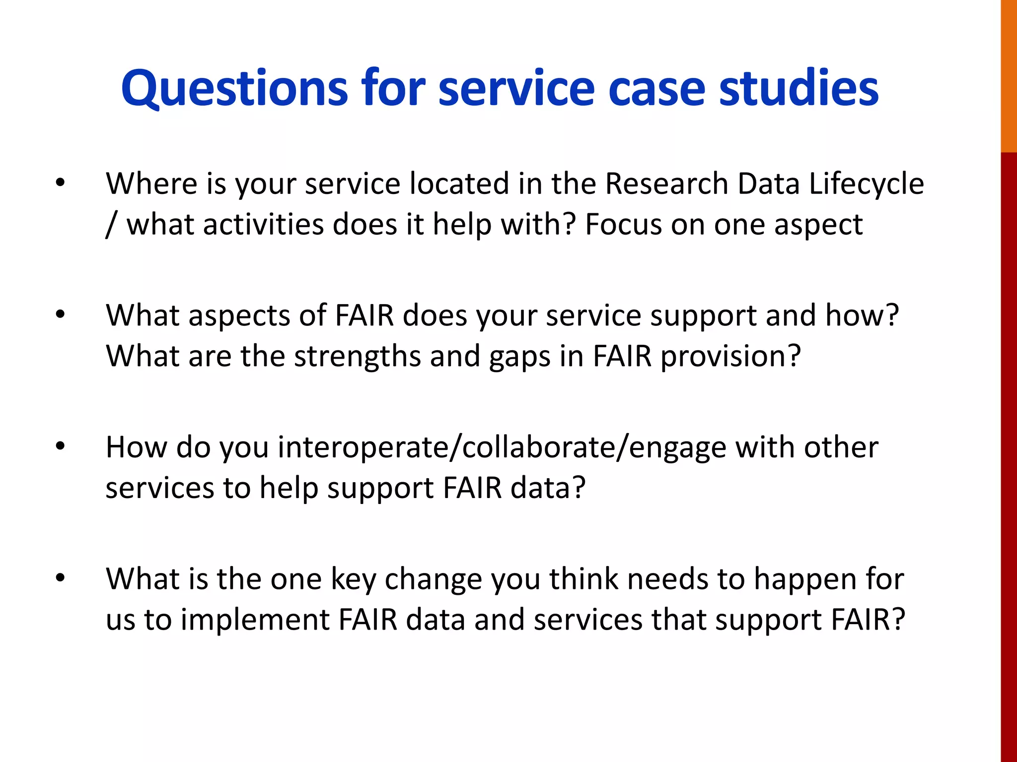 Questions for service case studies
• Where is your service located in the Research Data Lifecycle
/ what activities does it help with? Focus on one aspect
• What aspects of FAIR does your service support and how?
What are the strengths and gaps in FAIR provision?
• How do you interoperate/collaborate/engage with other
services to help support FAIR data?
• What is the one key change you think needs to happen for
us to implement FAIR data and services that support FAIR?
 