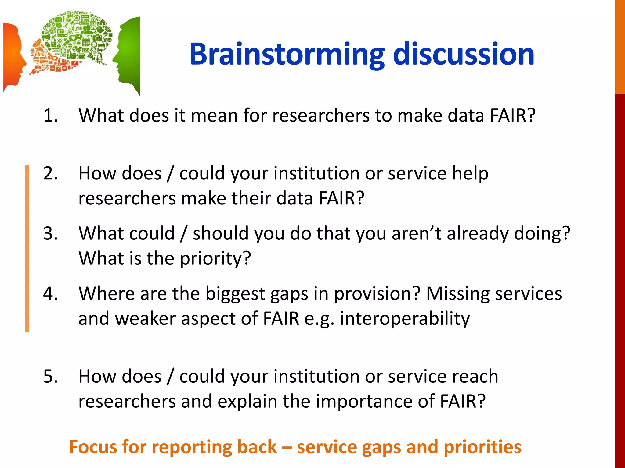 Brainstorming discussion
1. What does it mean for researchers to make data FAIR?
2. How does / could your institution or service help
researchers make their data FAIR?
3. What could / should you do that you aren’t already doing?
What is the priority?
4. Where are the biggest gaps in provision? Missing services
and weaker aspect of FAIR e.g. interoperability
5. How does / could your institution or service reach
researchers and explain the importance of FAIR?
Focus for reporting back – service gaps and priorities
 