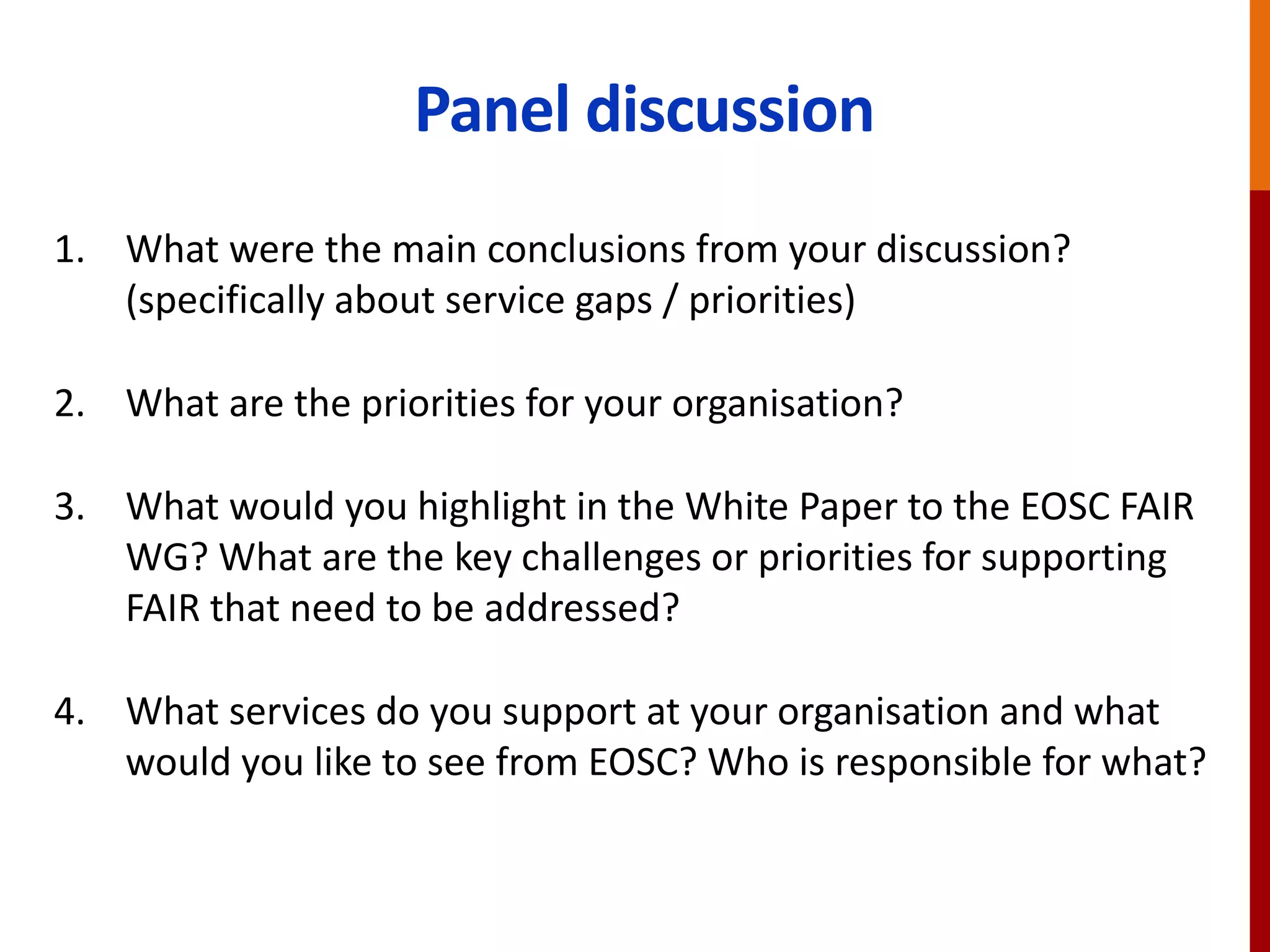 Panel discussion
1. What were the main conclusions from your discussion?
(specifically about service gaps / priorities)
2. What are the priorities for your organisation?
3. What would you highlight in the White Paper to the EOSC FAIR
WG? What are the key challenges or priorities for supporting
FAIR that need to be addressed?
4. What services do you support at your organisation and what
would you like to see from EOSC? Who is responsible for what?
 