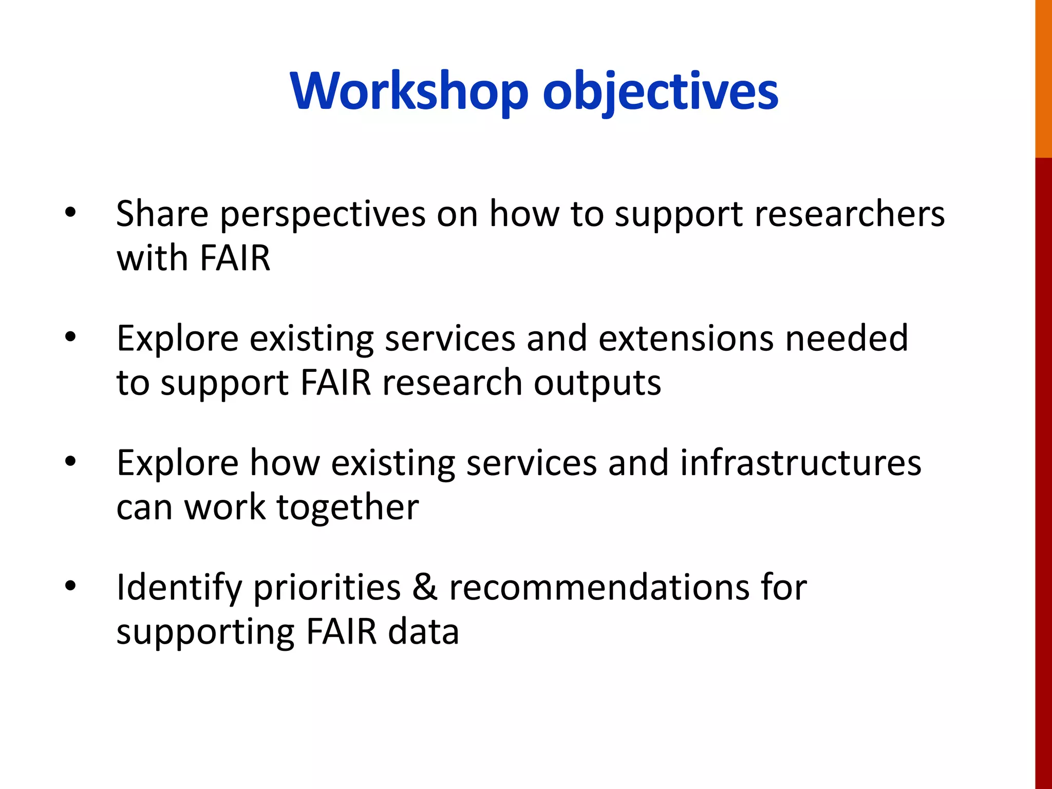 Workshop objectives
• Share perspectives on how to support researchers
with FAIR
• Explore existing services and extensions needed
to support FAIR research outputs
• Explore how existing services and infrastructures
can work together
• Identify priorities & recommendations for
supporting FAIR data
 