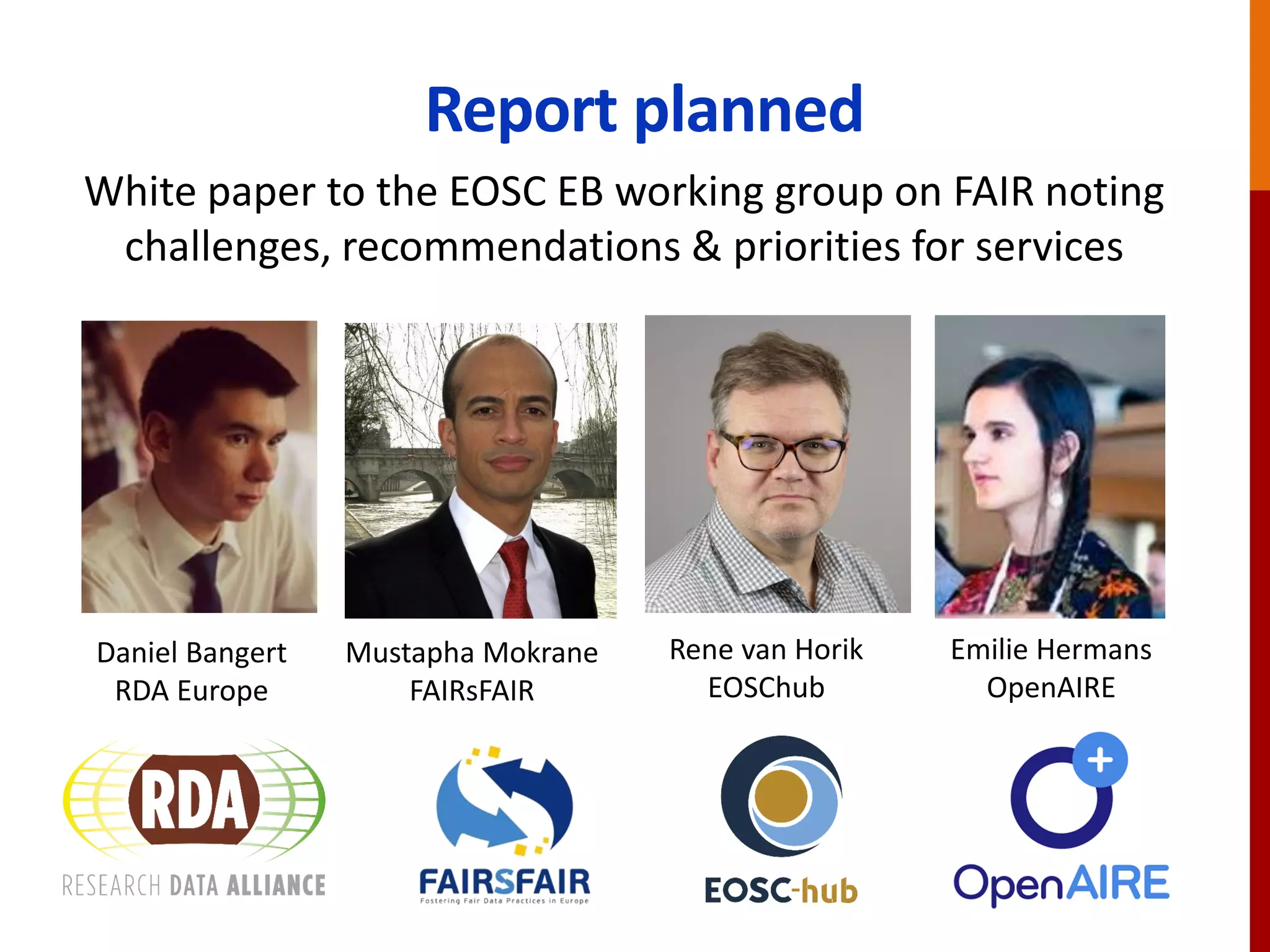 Report planned
White paper to the EOSC EB working group on FAIR noting
challenges, recommendations & priorities for services
Mustapha Mokrane
FAIRsFAIR
Daniel Bangert
RDA Europe
Emilie Hermans
OpenAIRE
Rene van Horik
EOSChub
 