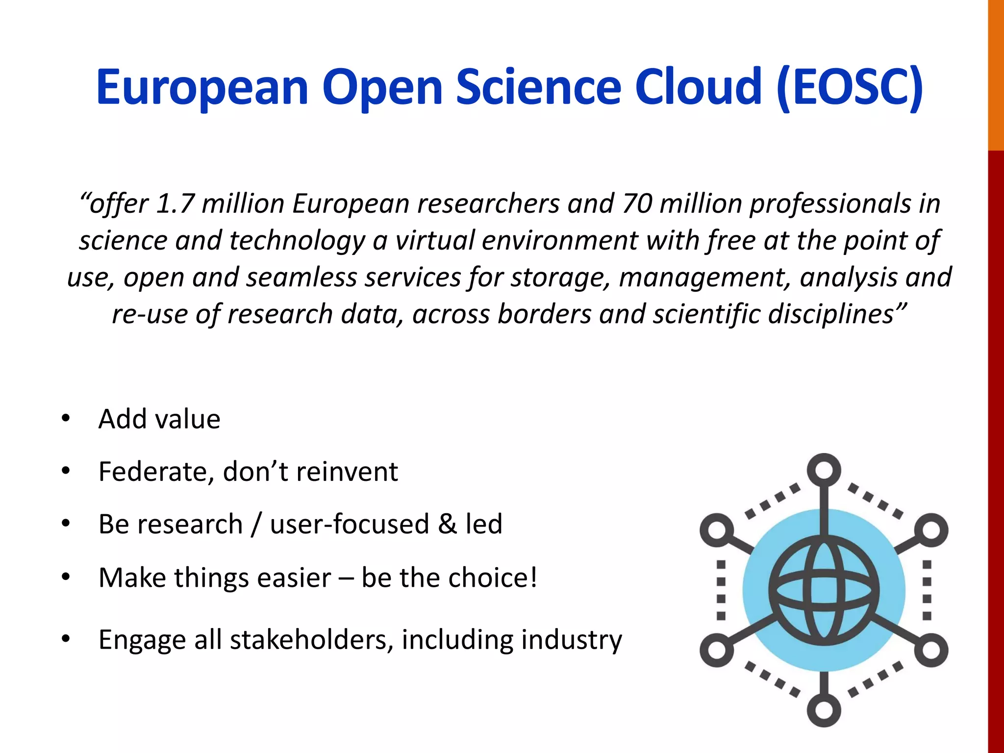 European Open Science Cloud (EOSC)
“offer 1.7 million European researchers and 70 million professionals in
science and technology a virtual environment with free at the point of
use, open and seamless services for storage, management, analysis and
re-use of research data, across borders and scientific disciplines”
• Add value
• Federate, don’t reinvent
• Be research / user-focused & led
• Make things easier – be the choice!
• Engage all stakeholders, including industry
 