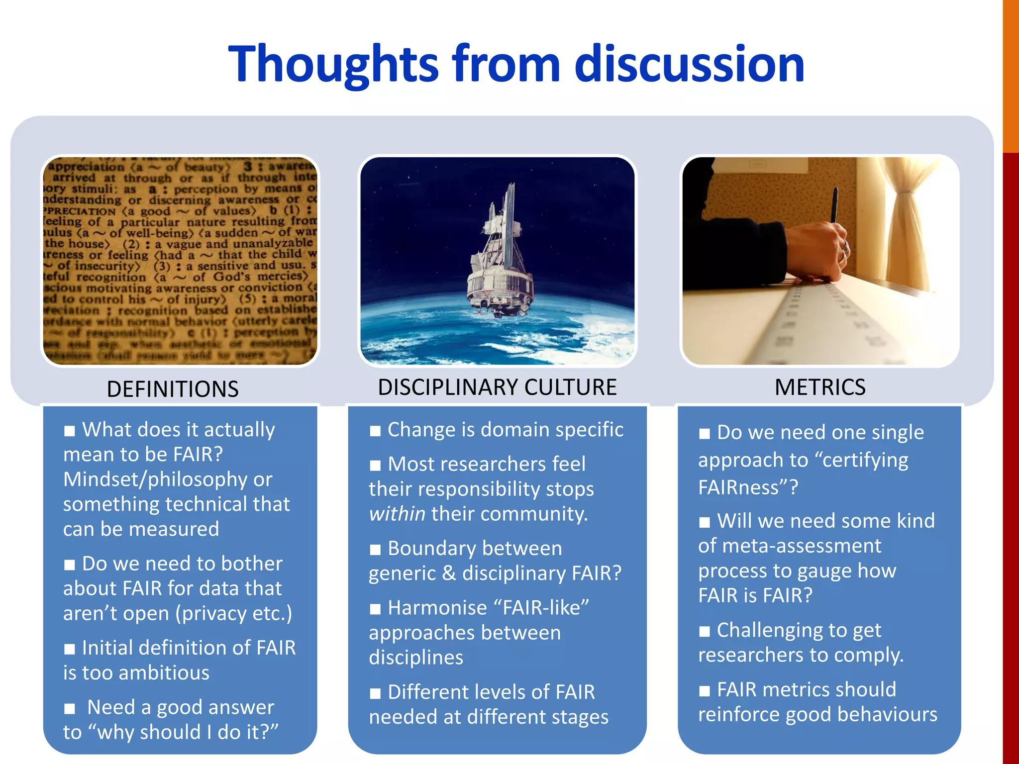 Thoughts from discussion
■ What does it actually
mean to be FAIR?
Mindset/philosophy or
something technical that
can be measured
■ Do we need to bother
about FAIR for data that
aren’t open (privacy etc.)
■ Initial definition of FAIR
is too ambitious
■ Need a good answer
to “why should I do it?”
■ Change is domain specific
■ Most researchers feel
their responsibility stops
within their community.
■ Boundary between
generic & disciplinary FAIR?
■ Harmonise “FAIR-like”
approaches between
disciplines
■ Different levels of FAIR
needed at different stages
■ Do we need one single
approach to “certifying
FAIRness”?
■ Will we need some kind
of meta-assessment
process to gauge how
FAIR is FAIR?
■ Challenging to get
researchers to comply.
■ FAIR metrics should
reinforce good behaviours
DEFINITIONS DISCIPLINARY CULTURE METRICS
 