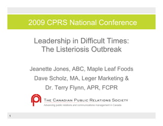 2009 CPRS National Conference

     Leadership i Diffi lt Ti
     L d hi in Difficult Times:
       The Listeriosis Outbreak

    Jeanette Jones, ABC, Maple Leaf Foods
                  ,    ,   p
     Dave Scholz, MA, Leger Marketing &
         Dr.
         Dr Terry Flynn APR FCPR
                  Flynn, APR,
                Dave Scholz


1
 