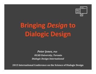 Bringing Design to
Dialogic Design
Peter Jones, PhD
OCAD University, Toronto
Dialogic Design International
2015 International Conference on the Science of Dialogic Design
 