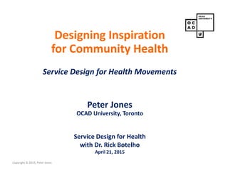 Copyright © 2015, Peter Jones
Designing Inspiration
for Community Health
Service Design for Health Movements
Peter Jones
OCAD University, Toronto
Service Design for Health
with Dr. Rick Botelho
April 21, 2015
 