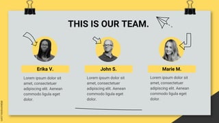 THIS IS OUR TEAM.
Erika V. John S. Marie M.
Lorem ipsum dolor sit
amet, consectetuer
adipiscing elit. Aenean
commodo ligula eget
dolor.
Lorem ipsum dolor sit
amet, consectetuer
adipiscing elit. Aenean
commodo ligula eget
dolor.
Lorem ipsum dolor sit
amet, consectetuer
adipiscing elit. Aenean
commodo ligula eget
dolor.
 