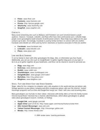 •   Flickr. www.flickr.com
    •   Footnote. www.footnote.com
    •   Picasa. http://picasa.google.com/
    •   Shutterfly. www.shutterfly.com
    •   Snapfish. www.snapfish.com

CONTACTS
Many social networking sites such as MySpace and Friendster can seem oriented toward a youth
audience. However, Facebook, LinkedIn, and Plaxo often have more professional users. LinkedIn helps
people (even genealogists) build networks of professional contacts. Plaxo helps keep addresses for your
contacts up-to-date. Increasingly, Facebook is used by family members to connect with one another.
Facebook and LinkedIn are often used by former classmates or business associates to find one another.

    •   Facebook. www.facebook.com
    •   LinkedIn. www.linkedin.com
    •   Plaxo. www.plaxo.com

LINK AND BLOG SHARING
It can be handy to share with other genealogists the blogs, links, or information you have found.
Additionally, you can use sites such as GoogleReader to gather together blog posts on any topic or
de.li.cio.us to gather together all your bookmarks, and these can be shared or stored for personal use.

    •   Digg. www.digg.com
    •   Delicious. www.delicious.com
    •   Reddit. www.reddit.com
    •   StumbleUpon. www.stumbleupon.com
    •   GoogleReader. www.google.com/reader/
    •   MyYahoo. http://my.yahoo.com/
    •   Bloglines. www.bloglines.com

VOICE, TEXT AND VIDEO CHAT AND VIDEO SHARING
Skype, allow for free computer-to-computer voice calls anywhere in the world and low-cost phone calls.
Vonage operates as your phone company and offers inexpensive phone calls over the Internet. Instant
messenger programs such as iChat and GoogleChat merge text “chats” with voice and streaming video.

Many genealogists use YouTube to share videos: interviews with family elders or from the family reunion.
Internet-based Roots Television has a channel called Rootstube, which allows genealogists to upload
video about genealogical research, methods, or findings.

    •   GoogleTalk. www.google.com/talk
    •   Apple iChat (part of OS X). http://www.apple.com/macosx/features/ichat.html
    •   AOL Instant Messenger. www.aim.com
    •   Yahoo! Instant Messenger. http://messenger.yahoo.com
    •   Meebo. http://www.meebo.com/

                               © 2009 Jordan Jones. Used by permission.
 