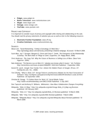 •   Pidgin. www.pidgin.im
    •   Roots Television. www.rootstelevision.com
    •   Skype. www.skype.com
    •   Vonage. www.vonage.com
    •   YouTube. www.youtube.com

PRIVACY AND COPYRIGHT
It is important to consider issues of privacy and copyright while sharing and collaborating on the web.
You should read the privacy statements of websites you use as well as refer to the following resources:

    •   Electronic Frontier Foundation. www.eff.org
    •   Creative Commons. www.creativecommons.org

SOURCES
About.com. “Social Networking - Family & Genealogy 2.0 Web Sites.”
       http://genealogy.about.com/od/social_networking/ Undated webpage. Accessed: 10 March 2008.
Scott Allen, Jay T. Deragon, Margaret G. Orem and Carter F. Smith. The Emergence of the Relationship
         Economy: The New Order of Things to Come. (Cupertino, CA: Happy About, 2008).
Chris Anderson. The Long Tail: Why the Future of Business is Selling Less of More. (New York:
        Hyperion, 2006).
Nate Anderson. “Tim Berners-Lee on Web 2.0: ‘nobody even knows what it means.’” Ars Technica:
       http://arstechnica.com/news.ars/post/20060901-7650.html Published: 1 September 2006.
Daniel M. Lynch. Google Your Family Tree: Unlock the Hidden Power of Google. (Provo, UT:
       FamilyLink.com, Inc., 2008).
Tim O’Reilly. “What is Web 2.0?: Design Patterns and Business Models for the Next Generation of
       Software” http://oreillynet.com/pub/a/oreilly/tim/news/2005/09/30/what-is-web-20.html
       Published: 30 September 2005.
Christian M. Smagg. “15 Golden Rules for Web 2.0” Social Media Today:
         http://www.socialmediatoday.com/SMC/27838 Published: 3 July 2007.
Don Tapscott and Anthony D. Williams. Wikinomics: How Mass Collaboration Changes Everything.
Wikipedia. “Web 2.0 Map.” http://en.wikipedia.org/wiki/Image:Web_2.0_Map.svg Revision
       published: 28 February 2007.
Wikipedia. “Web 2.0.” http://en.wikipedia.org/wiki/Web_2.0 Revision published: 10 March 2008.
Wikipedia. “Wiki.” http://en.wikipedia.org/wiki/Wiki Revision published: 7 March 2008.
Wikipedia. “Wikipedia:About.” http://en.wikipedia.org/wiki/Wikipedia:About Revision published: 10
       March 2008.




                               © 2009 Jordan Jones. Used by permission.
 