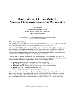 BLOGS, WIKIS, & FLICKR, OH MY!:
  SHARING & COLLABORATING ON THE MODERN WEB

                                           Jordan Jones
                                   Jordan@GenealogyMedia.com
                               PO Box 90473, Raleigh, NC 27675-0473
                                      Tel/Fax: 877-570-6873

                   For a revised version of this document and its accompanying presentation materials,
                                           visit www.genealogymedia.com/talks/


WHAT IS THE MODERN WEB?
In the past few years, there has been an argument about whether or not we have left the early web and
gone to a modern web, whether or not we have progressed from Web 1.0 to Web 2.0.

In this context, Web 1.0 describes how the Web looked and worked from 1993 to 2003. Typically, a user
went to a website to read what the webmaster posted there. To the extent that a website in Web 1.0
invited input, it did so mainly for a user to share or post information, not to improve or augment
information posted by someone else. Web sites were not designed around collective volunteer efforts to
build the site or make it interesting based on what people were sharing.

The term “Web 2.0” gained currency at the first O'Reilly Media Web 2.0 conference in 2004. Web 2.0
marks a radical change in interactivity between users and websites. Genealogists have shared information
and research with one another using a number of Web 2.0 technologies, including:

    •   Folksonomies: collaborative tagging, classification, and indexing
    •   Syndication: aggregation and notification of data in RSS or Atom feeds
    •   Mashups: merging content from different sources, client- and server-side
    •   Blogs: light-weight collaborative publishing tools
    •   Wiki or forum software: to support user-generated content

Web 2.0 websites are multidirectional, collective, and collaborative. People contribute information and
build pages or databases collaboratively. The sites can then distribute the information using RSS (Real
Simple Syndication). Many sites are built around connecting people personally and professionally. Some
sites also allow people to mange at a very detailed level the openness or privacy of their information.




                                  © 2009 Jordan Jones. Used by permission.
 
