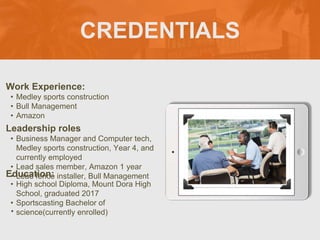 CREDENTIALS
Work Experience:
• Medley sports construction
• Bull Management
• Amazon
Education:
• High school Diploma, Mount Dora High
School, graduated 2017
• Sportscasting Bachelor of
science(currently enrolled)
•
Leadership roles
• Business Manager and Computer tech,
Medley sports construction, Year 4, and
currently employed
• Lead sales member, Amazon 1 year
• Lead fence installer, Bull Management
Picture Relevant
to Your Industry
Goes Here
 