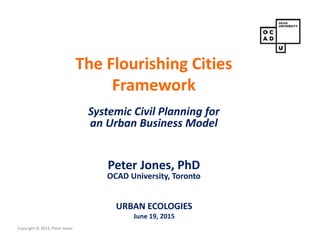 Copyright © 2015, Peter Jones
The Flourishing Cities
Framework
Systemic Civil Planning for
an Urban Business Model
Peter Jones, PhD
OCAD University, Toronto
URBAN ECOLOGIES
June 19, 2015
 