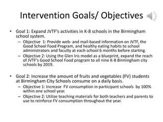 Intervention Goals/ Objectives
• Goal 1: Expand JVTF’s activities in K-8 schools in the Birmingham
school system.
– Objective 1: Provide web- and mail-based information on JVTF, the
Good School Food Program, and healthy eating habits to school
administrators and faculty at each school 6 months before starting.
– Objective 2: Using the Glen Iris model as a blueprint, expand the reach
of JVTF’s Good School Food program to all nine K-8 Birmingham city
schools by 2019.
• Goal 2: Increase the amount of fruits and vegetables (FV) students
at Birmingham City Schools consume on a daily basis.
– Objective 1: Increase FV consumption in participant schools by 100%
within one school year.
– Objective 2: Utilize teaching materials for both teachers and parents to
use to reinforce FV consumption throughout the year.
 
