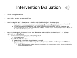Intervention Evaluation
• Social Ecological Model
• Informed Consent and IRB Approval
• Goal 1: Expand JVTF’s activities in K-8 schools in the Birmingham school system.
• Survey will test relevant administrators’ and teachers’ knowledge of program goals, teaching lessons, and activities 6
months before implementation, at time of implementation, and 6 months after implementation.
• Teachers and administrators will also be asked for their opinions of particular problem areas and aspects they think
should specifically be focused on for their schools for each test. Concerns that are raised by a high number of officials will
be addressed within the program, and
• Goal 2: Increase the amount of fruits and vegetables (FV) students at Birmingham City Schools
consume on a daily basis.
– Control and treatment groups at participating schools
• Parents and children
– Pretest-Posttest Control-Group
• Pretest at start of school year; posttest at end of school year.
• Questions will test consumption of, knowledge of, and willingness to try FV before and after exposure to JVTF’s Good
School Food program.
– Is there a positive difference between before and after exposure, and is this significantly different from any change that the
comparison group experienced?
 