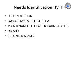Needs Identification: JVTF
• POOR NUTRITION
• LACK OF ACCESS TO FRESH FV
• MAINTENANCE OF HEALTHY EATING HABITS
• OBESITY
• CHRONIC DISEASES
 
