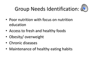 Group Needs Identification:
• Poor nutrition with focus on nutrition
education
• Access to fresh and healthy foods
• Obesity/ overweight
• Chronic diseases
• Maintenance of healthy eating habits
 