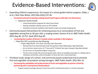 Evidence-Based Interventions:
• Expanding children’s experiences: the impact of a school garden kitchen program. Gibbs, L
et al, J Nutr Educ Behav. 2013 Mar;45(2):137-46.
– Increased outreach of existing cooking Good Food Program with Glen Iris Elementary
• Expansion would include :
– school based kitchen programs for other local schools
– Posting completed cooking courses on JVTF website
– Distribution of parent newsletter with healthy recipes and sample shopping lists
• Community-based interventions for enhancing access to or consumption of fruit and
vegetables among five to 18-year olds: a scoping review. Ganann R et al. BMC Public Health.
2012 Aug 30; 12:711. Epub 2012 Aug 30.
– Increasing the number of farmer’s market outlets available in Birmingham:
• Note that JVTF currently has the following:
– Pepper Ridge Market: 7am-12pm, Saturdays, April-December
– Railroad Park Farm Stand (located under the pavilion) 4-6pm Wednesdays, May-September
– An on-site farm stand, corner of 7th Ave and 25th St North, 9am-6pm Tuesday-Friday, May-October
– On the menus of several Birmingham restaurants
– The farm also includes 38 community garden plots, which are available seasonally on a sliding scale to
individuals and families, with priority given to those who live or work downtown.
• The Boost study: design of a school- and community-based randomized trial to promote
fruit and vegetable consumption among teenagers. BMC Public Health. 2012 Mar 14.
– Increasing the availability and endorsement of fruits and vegetables at partner school by
partnering with a local grocer/ food producer
• Program would encourage classroom snack time and bi-monthly lesson plans in nutrition education
 