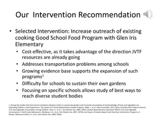 Our Intervention Recommendation
• Selected Intervention: Increase outreach of existing
cooking Good School Food Program with Glen Iris
Elementary
• Cost-effective, as it takes advantage of the direction JVTF
resources are already going
• Addresses transportation problems among schools
• Growing evidence base supports the expansion of such
programs1
• Difficulty for schools to sustain their own gardens
• Focusing on specific schools allows study of best ways to
reach diverse student bodies
1. Among the studies that have found correlations between school or community gardens and increased consumption of and knowledge of fruits and vegetables are:
Expanding Children’s Food Experiences: The Impact of a School-Based Kitchen Garden Program. Gibbs, L. et al, J Nut Ed and Beh, 2013, 45(2); A Garden Pilot Project Enhances
Fruit and Vegetable Consumption among Children. Heim, S., et al,” J Am Dietetic Ass, 2009, 109(7); Garden-Based Nutrition Education Affects Fruit and Vegetable
Consumption in Sixth-Grade Adolescents. McAleese, J.D., et al, J Am Dietetic Ass, 2007, 107(4); and Impact of Garden-Based Youth Nutrition Intervention Programs: A
Review. Robinson-O-Brien, R., et al, J Am Dietetic Ass, 2009, 109(2).
 