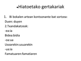 ● Hiatoetako gertakariak
1. Bi bokalen artean kontsonante bat sortzea:
Duen: duyen
2.Txandakatzeak:
-ea:ia
Bidea:bidia
-oa:ua
Usoarekin:usuarekin
-ua:ia
Famatuaren:famatiaren
 