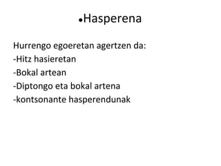 ●Hasperena
Hurrengo egoeretan agertzen da:
-Hitz hasieretan
-Bokal artean
-Diptongo eta bokal artena
-kontsonante hasperendunak
 