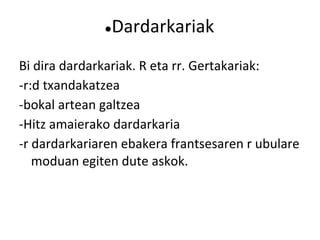 ●Dardarkariak
Bi dira dardarkariak. R eta rr. Gertakariak:
-r:d txandakatzea
-bokal artean galtzea
-Hitz amaierako dardarkaria
-r dardarkariaren ebakera frantsesaren r ubulare
   moduan egiten dute askok.
 