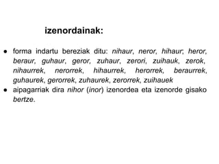 izenordainak:

● forma indartu bereziak ditu: nihaur, neror, hihaur; heror,
  beraur, guhaur, geror, zuhaur, zerori, zuihauk, zerok,
  nihaurrek, nerorrek, hihaurrek, herorrek, beraurrek,
  guhaurek, gerorrek, zuhaurek, zerorrek, zuihauek
● aipagarriak dira nihor (inor) izenordea eta izenorde gisako
  bertze.
 