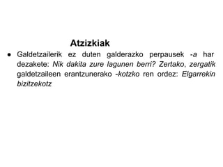 Atzizkiak
● Galdetzailerik ez duten galderazko perpausek -a har
  dezakete: Nik dakita zure lagunen berri? Zertako, zergatik
  galdetzaileen erantzunerako -kotzko ren ordez: Elgarrekin
  bizitzekotz
 