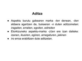 Aditza

● Aspektu burutu gabearen marka -ten denean, -iten
  aldaera agertzen da, bukaeran -n duten aditzoinetan:
  iragaiten, erraiten, egoiten, edireiten
● Etorkizuneko aspektu-marka -(r)en ere izan daiteke:
  izanen, ikusiren, eginen, arnegaturen, jakinen
● iro erroa erabiltzen dute aditzetan.
 