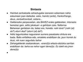 Sintaxia
● Hainbat zenbatzaile zehaztugabe izenaren ezkerrean nahiz
  eskuinean joan daitezke: asko, hainitz (anitz), franko/frango,
  deus, zenbait/zonbait, sobera...
● Galderazko perpausetan, eta BAI/EZ erako galderetan, intonazio
  bereziaz gain, aditz jokatuari -a gehitzen zaio. Nafarroa
  Beherean gertatzen da, batez ere, honela: nahi duia? (nahi (al)
  du?) etorri dea? (etorri (al) da?)
● Aditz laguntzailea nagusiaren aurrera pasatzeko ohitura ere
  bada. Balio enfatikoa edo, emateko erabiltzen da: jaun horrek du
  ikusi, nik nuen segurtatu behar
● Zehargalderak osatzerakoan, -enen(t)z erlazio-atzizkia sarritan
  erabiltzen da: beha ea nehor ageri dene(t)z. Ez dakit eia jinen
  dene(t)z
●
 