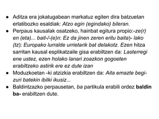● Aditza era jokatugabean markatuz egiten dira batzuetan
  erlatibozko esaldiak: Atzo egin (egindako) bileran.
● Perpaus kausalak osatzeko, hainbat egitura propio:-ze(r)
  en (eta)... bait-/-(e)n: Ez da jinen zeren eritu baita)- lako
  (tz): Europako lurralde urrietarik bat delakotz. Ezen hitza
  sarritan kausal esplikatzaile gisa erabiltzen da: Lasterregi
  ene ustez, ezen holako lanari zoazkon gogoeten
  erabiltzeko astirik ere ez dute izan
● Moduzkoetan -ki atzizkia erabiltzen da: Aita emazte begi-
  zuri batekin ibilki ikusiz...
● Baldintzazko perpausetan, ba partikula erabili ordez baldin
  ba- erabiltzen dute.
 