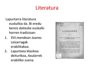 Literatura
 Lapurtarra literatura
   euskalkia da. Bi eredu
   bereiz daitezke euskalki
   horren tradizioan:
1. XVI.mendean Joanes
    Leizarragak
    erabilitakoa.
2. Lapurteea klasikoa
    deiturikoa, Axularrek
    erabiliko zuena.
 
