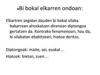 ●Bi bokal elkarren ondoan:
Elkartren segidan dauden bi bokal silaba
  bakarrean ahoskatzen direnean diptongoa
  gertatzen da. Kontrako fenomenoari, hau da,
  bi silabatan ebakitzeari, hiatoa deritzo.

Diptongoak: maite, sei, euskal…
Hiatoak: bietan, zuen…
 