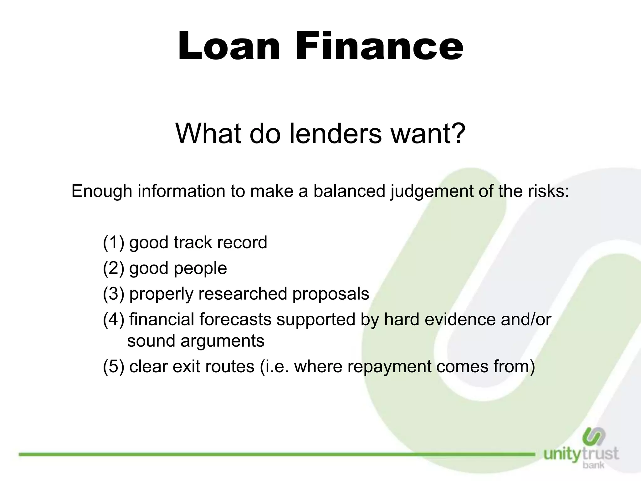 Loan Finance
What do lenders want?
Enough information to make a balanced judgement of the risks:
(1) good track record
(2) good people
(3) properly researched proposals
(4) financial forecasts supported by hard evidence and/or
sound arguments
(5) clear exit routes (i.e. where repayment comes from)
 