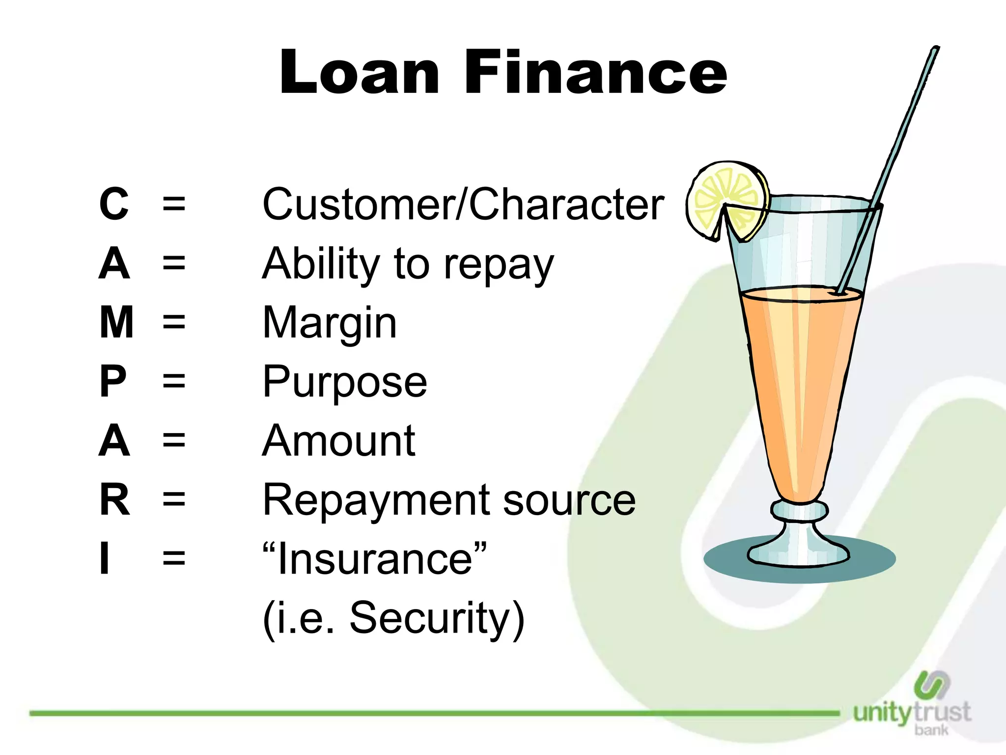 Loan Finance
C = Customer/Character
A = Ability to repay
M = Margin
P = Purpose
A = Amount
R = Repayment source
I = “Insurance”
(i.e. Security)
 