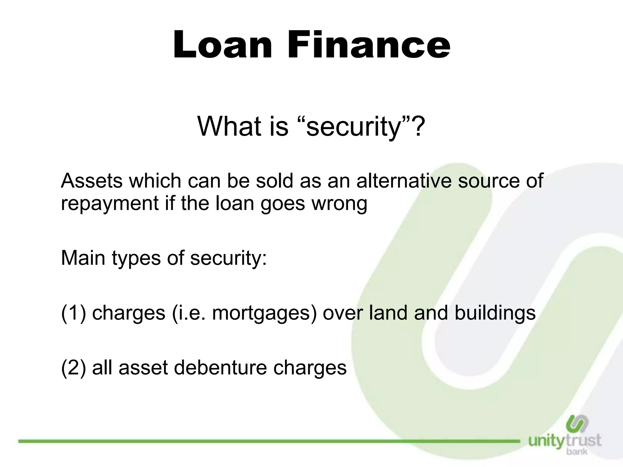Loan Finance
What is “security”?
Assets which can be sold as an alternative source of
repayment if the loan goes wrong
Main types of security:
(1) charges (i.e. mortgages) over land and buildings
(2) all asset debenture charges
 