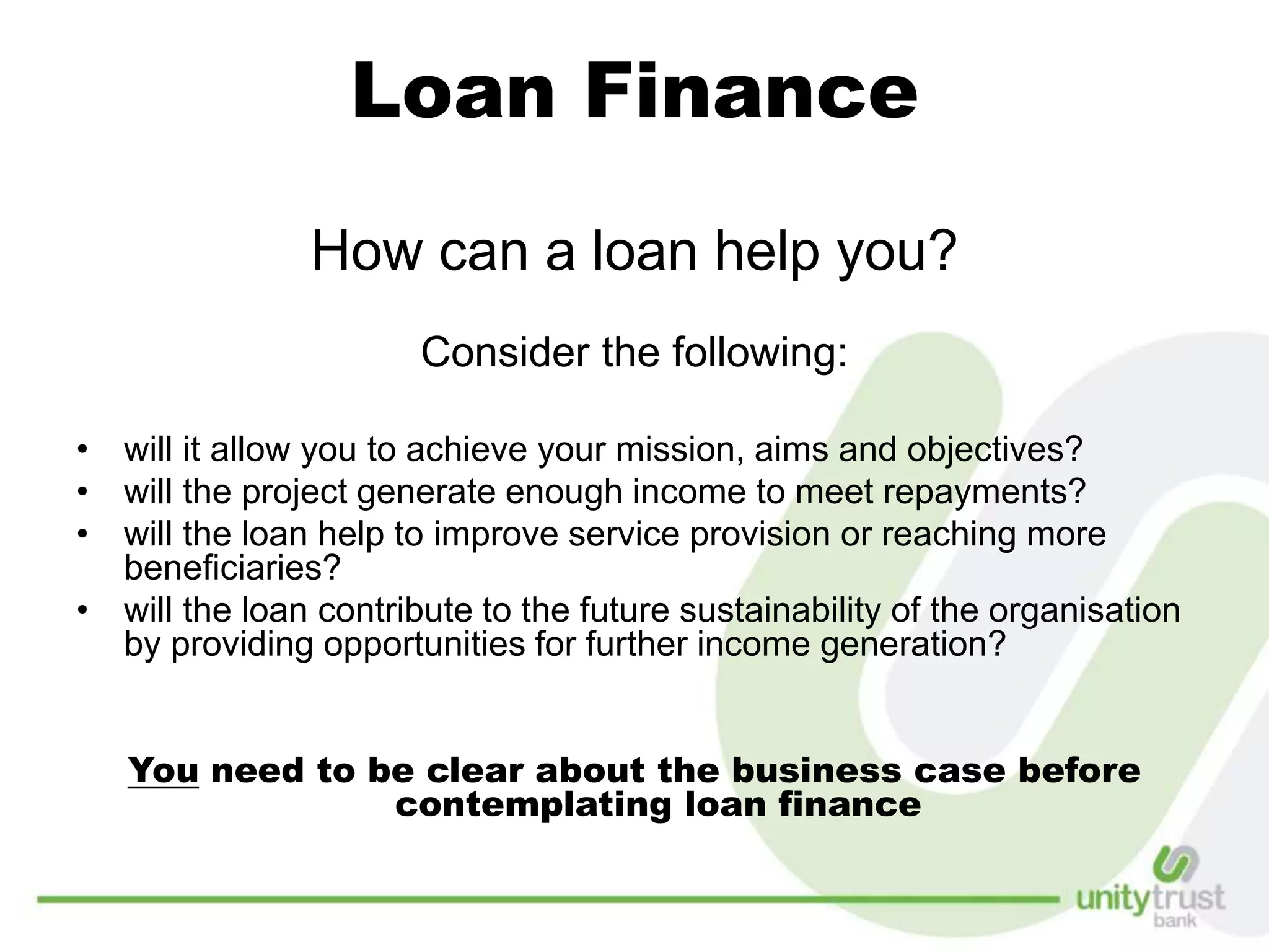Loan Finance
How can a loan help you?
Consider the following:
• will it allow you to achieve your mission, aims and objectives?
• will the project generate enough income to meet repayments?
• will the loan help to improve service provision or reaching more
beneficiaries?
• will the loan contribute to the future sustainability of the organisation
by providing opportunities for further income generation?
You need to be clear about the business case before
contemplating loan finance
 