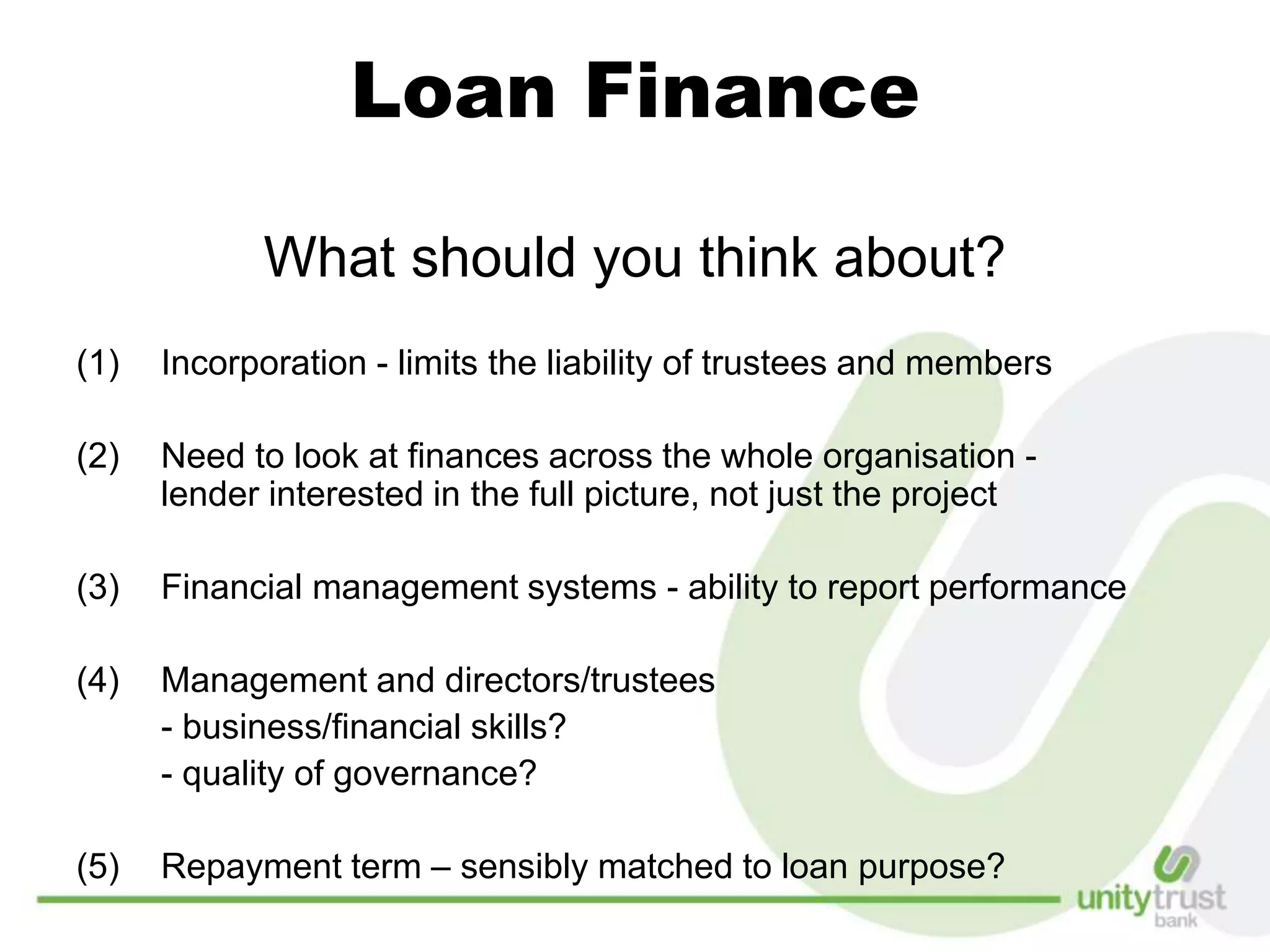 Loan Finance
What should you think about?
(1) Incorporation - limits the liability of trustees and members
(2) Need to look at finances across the whole organisation -
lender interested in the full picture, not just the project
(3) Financial management systems - ability to report performance
(4) Management and directors/trustees
- business/financial skills?
- quality of governance?
(5) Repayment term – sensibly matched to loan purpose?
 