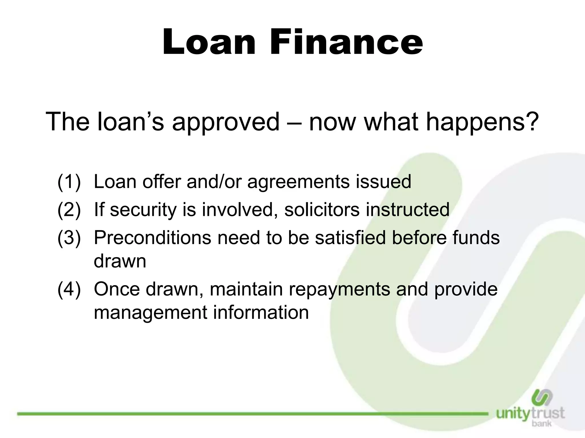 Loan Finance
The loan’s approved – now what happens?
(1) Loan offer and/or agreements issued
(2) If security is involved, solicitors instructed
(3) Preconditions need to be satisfied before funds
drawn
(4) Once drawn, maintain repayments and provide
management information
 