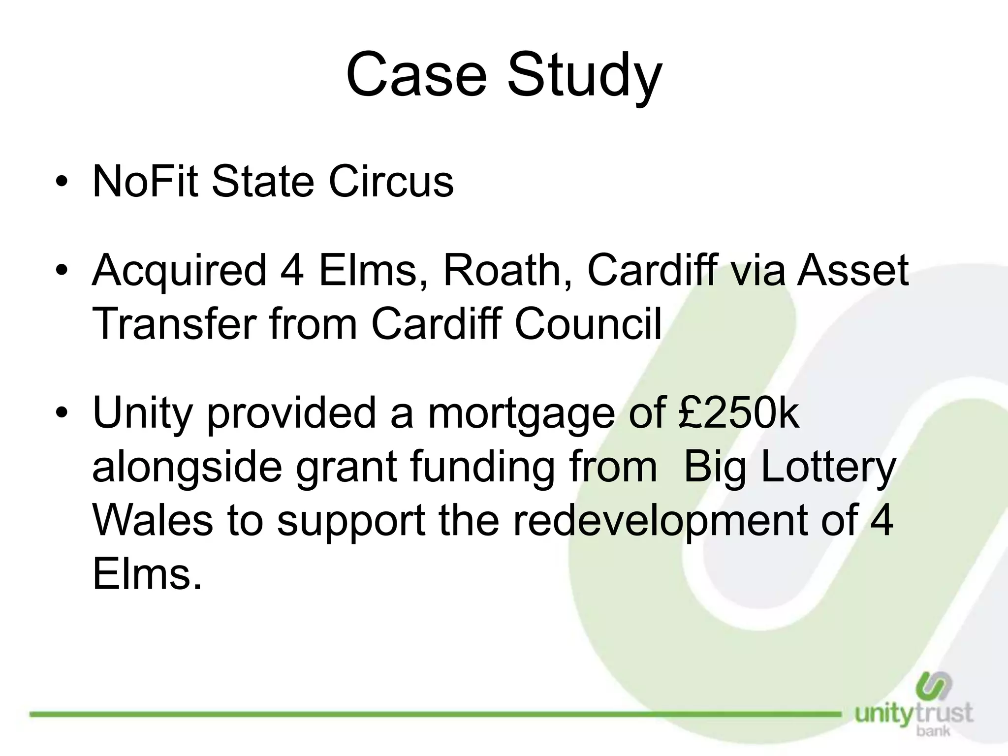 Case Study
• NoFit State Circus
• Acquired 4 Elms, Roath, Cardiff via Asset
Transfer from Cardiff Council
• Unity provided a mortgage of £250k
alongside grant funding from Big Lottery
Wales to support the redevelopment of 4
Elms.
 